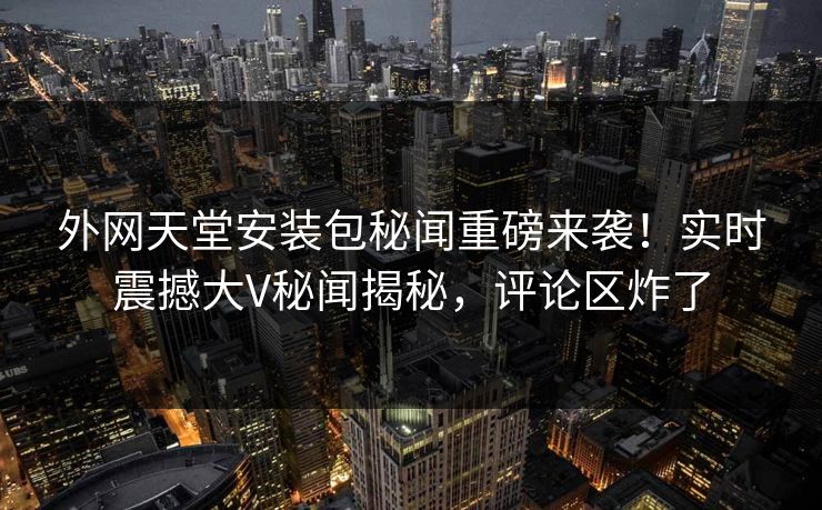 外网天堂安装包秘闻重磅来袭！实时震撼大V秘闻揭秘，评论区炸了