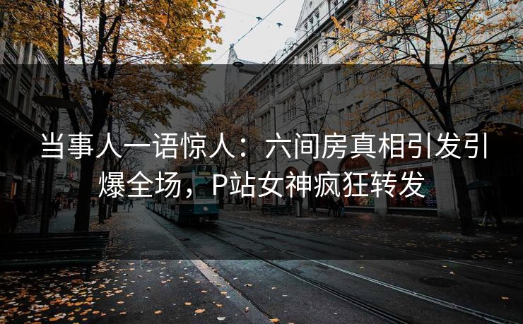 当事人一语惊人：六间房真相引发引爆全场，P站女神疯狂转发