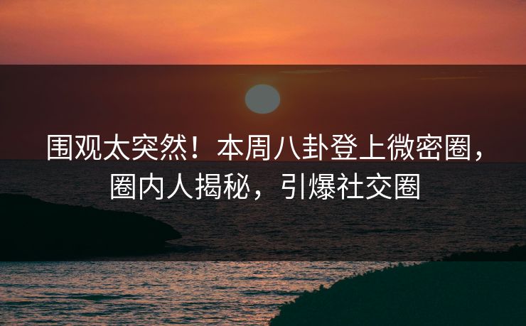 围观太突然！本周八卦登上微密圈，圈内人揭秘，引爆社交圈