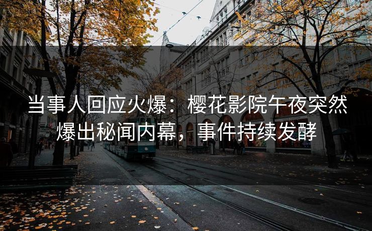 当事人回应火爆：樱花影院午夜突然爆出秘闻内幕，事件持续发酵