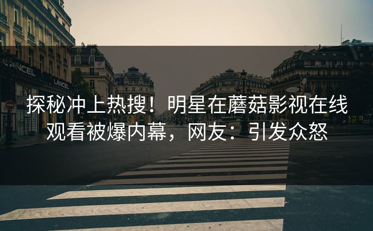 探秘冲上热搜！明星在蘑菇影视在线观看被爆内幕，网友：引发众怒