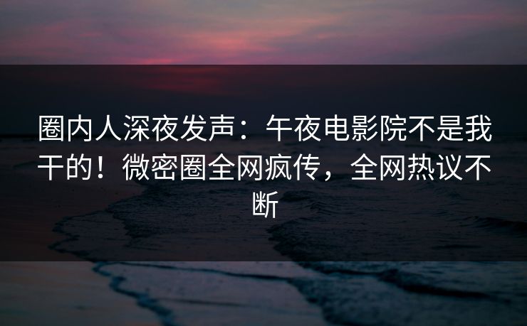 圈内人深夜发声：午夜电影院不是我干的！微密圈全网疯传，全网热议不断