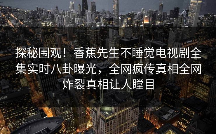 探秘围观!香蕉先生不睡觉电视剧全集实时八卦曝光,全网疯传真相全网炸裂真相让人瞠目 探秘围观!香蕉先生不睡觉电视剧全集实时八卦曝光,全网疯传真相全网炸裂真相让人瞠目