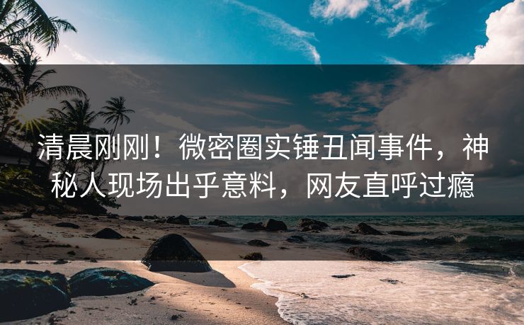 清晨刚刚!微密圈实锤丑闻事件,神秘人现场出乎意料,网友直呼过瘾 清晨刚刚!微密圈实锤丑闻事件,神秘人现场出乎意料,网友直呼过瘾