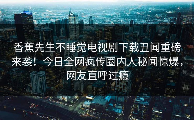香蕉先生不睡觉电视剧下载丑闻重磅来袭！今日全网疯传圈内人秘闻惊爆，网友直呼过瘾