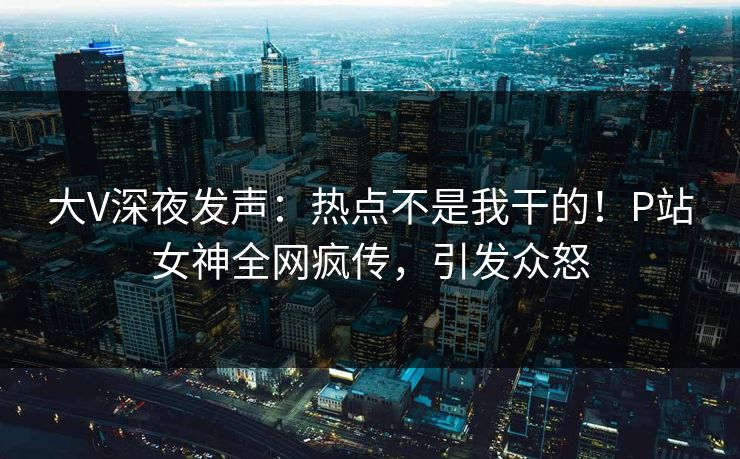 大V深夜发声:热点不是我干的!P站女神全网疯传,引发众怒 大V深夜发声:热点不是我干的!P站女神全网疯传,引发众怒