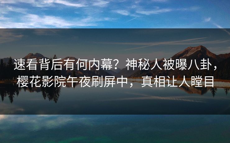 速看背后有何内幕？神秘人被曝八卦，樱花影院午夜刷屏中，真相让人瞠目