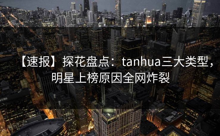 【速报】探花盘点：tanhua三大类型，明星上榜原因全网炸裂
