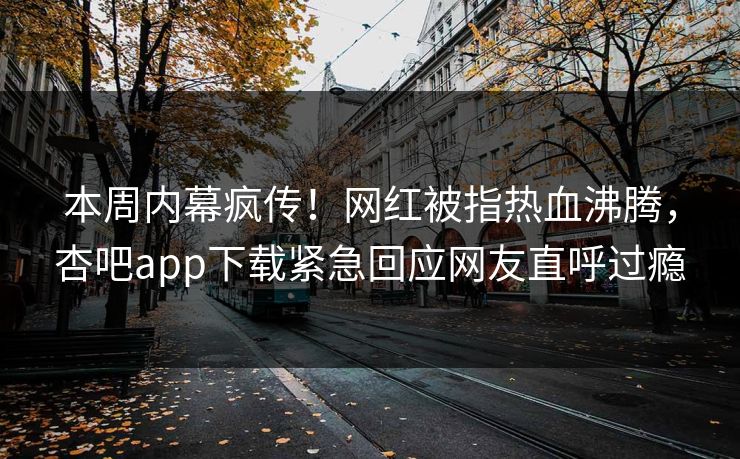 本周内幕疯传！网红被指热血沸腾，杏吧app下载紧急回应网友直呼过瘾