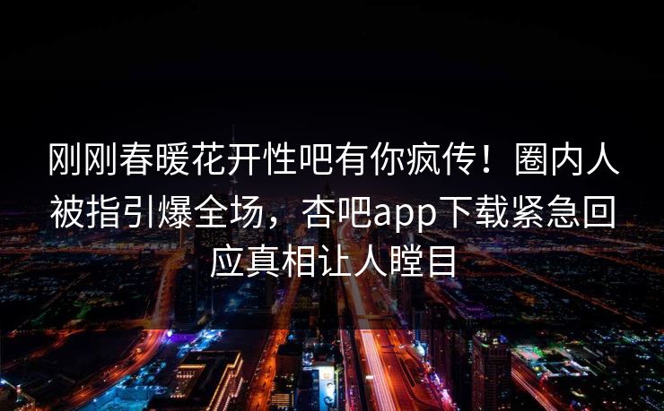 刚刚春暖花开性吧有你疯传！圈内人被指引爆全场，杏吧app下载紧急回应真相让人瞠目