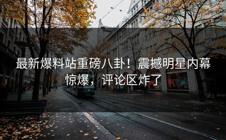 最新爆料站重磅八卦！震撼明星内幕惊爆，评论区炸了