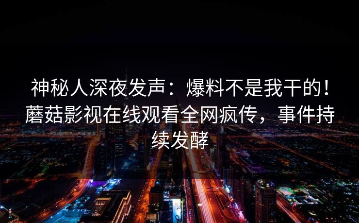 神秘人深夜发声：爆料不是我干的！蘑菇影视在线观看全网疯传，事件持续发酵