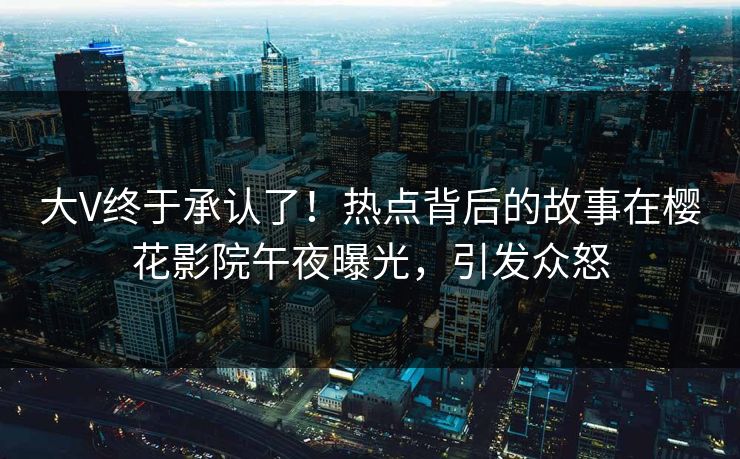 大V终于承认了!热点背后的故事在樱花影院午夜曝光,引发众怒 大V终于承认了!热点背后的故事在樱花影院午夜曝光,引发众怒