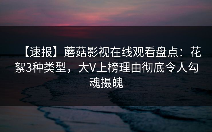 【速报】蘑菇影视在线观看盘点：花絮3种类型，大V上榜理由彻底令人勾魂摄魄