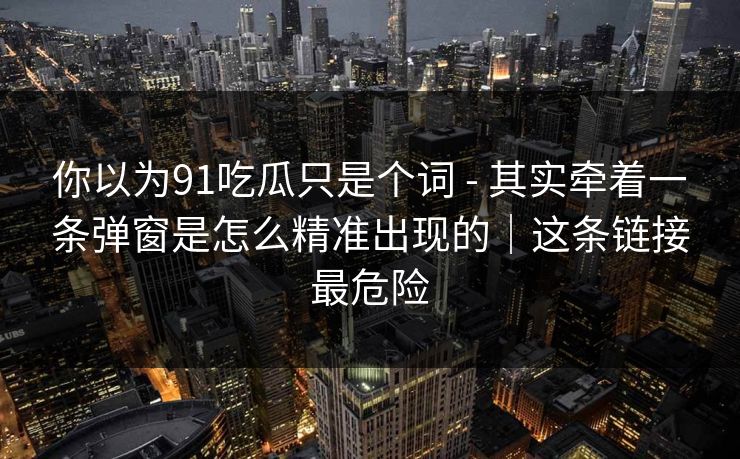 你以为91吃瓜只是个词 - 其实牵着一条弹窗是怎么精准出现的｜这条链接最危险