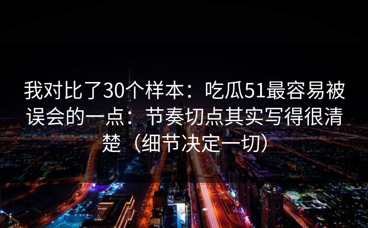 我对比了30个样本：吃瓜51最容易被误会的一点：节奏切点其实写得很清楚（细节决定一切）