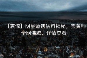 【震惊】明星遭遇猛料揭秘，鉴黄师全网沸腾，详情查看