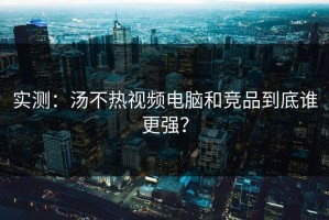 实测：汤不热视频电脑和竞品到底谁更强？