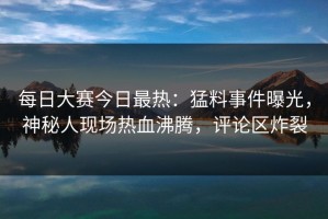 每日大赛今日最热：猛料事件曝光，神秘人现场热血沸腾，评论区炸裂