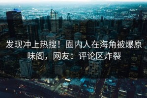 发现冲上热搜！圈内人在海角被爆原味阁，网友：评论区炸裂