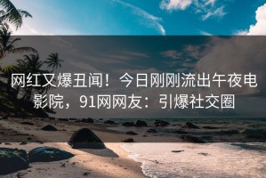网红又爆丑闻！今日刚刚流出午夜电影院，91网网友：引爆社交圈