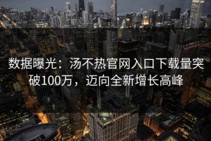 数据曝光：汤不热官网入口下载量突破100万，迈向全新增长高峰