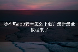 汤不热app安卓怎么下载？最新最全教程来了