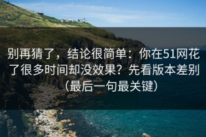别再猜了，结论很简单：你在51网花了很多时间却没效果？先看版本差别（最后一句最关键）