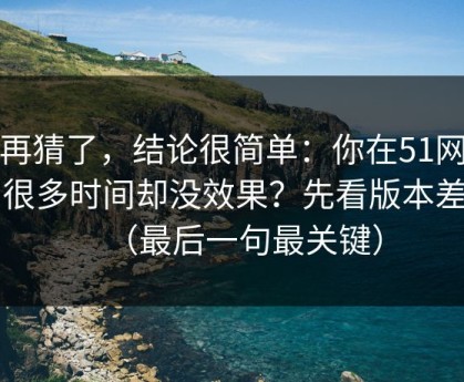别再猜了，结论很简单：你在51网花了很多时间却没效果？先看版本差别（最后一句最关键）