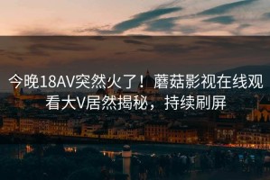 今晚18AV突然火了！蘑菇影视在线观看大V居然揭秘，持续刷屏
