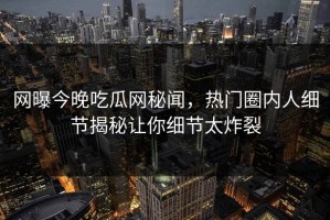 网曝今晚吃瓜网秘闻，热门圈内人细节揭秘让你细节太炸裂