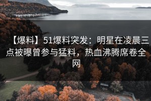 【爆料】51爆料突发：明星在凌晨三点被曝曾参与猛料，热血沸腾席卷全网