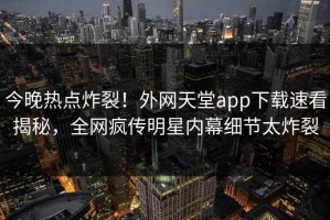 今晚热点炸裂！外网天堂app下载速看揭秘，全网疯传明星内幕细节太炸裂