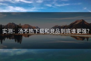 实测：汤不热下载和竞品到底谁更强？