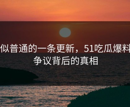 看似普通的一条更新，51吃瓜爆料网争议背后的真相