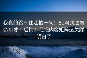 我真的忍不住吐槽一句：51网到底怎么用才不后悔？我把内容矩阵这关踩明白了