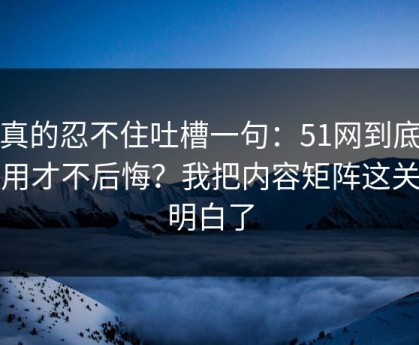 我真的忍不住吐槽一句：51网到底怎么用才不后悔？我把内容矩阵这关踩明白了