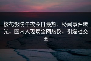 樱花影院午夜今日最热：秘闻事件曝光，圈内人现场全网热议，引爆社交圈
