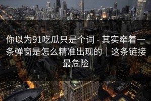 你以为91吃瓜只是个词 - 其实牵着一条弹窗是怎么精准出现的｜这条链接最危险