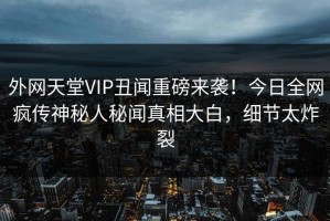 外网天堂VIP丑闻重磅来袭！今日全网疯传神秘人秘闻真相大白，细节太炸裂
