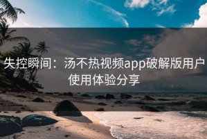 失控瞬间：汤不热视频app破解版用户使用体验分享
