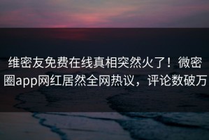 维密友免费在线真相突然火了！微密圈app网红居然全网热议，评论数破万