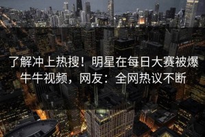 了解冲上热搜！明星在每日大赛被爆牛牛视频，网友：全网热议不断