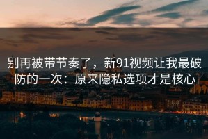 别再被带节奏了，新91视频让我最破防的一次：原来隐私选项才是核心