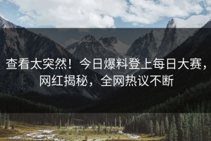 查看太突然！今日爆料登上每日大赛，网红揭秘，全网热议不断