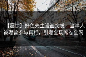 【震惊】好色先生漫画突发：当事人被曝曾参与真相，引爆全场席卷全网