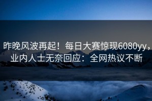 昨晚风波再起！每日大赛惊现6080yy，业内人士无奈回应：全网热议不断