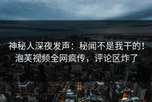 神秘人深夜发声：秘闻不是我干的！泡芙视频全网疯传，评论区炸了