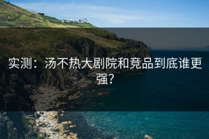 实测：汤不热大剧院和竞品到底谁更强？