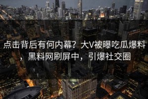 点击背后有何内幕？大V被曝吃瓜爆料，黑料网刷屏中，引爆社交圈